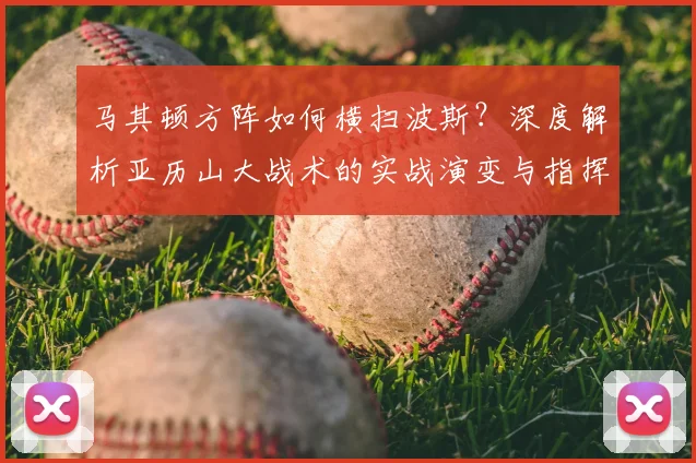 马其顿方阵如何横扫波斯？深度解析亚历山大战术的实战演变与指挥艺术