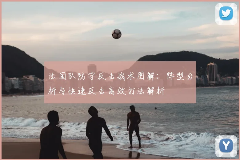 法国队防守反击战术图解：阵型分析与快速反击高效打法解析