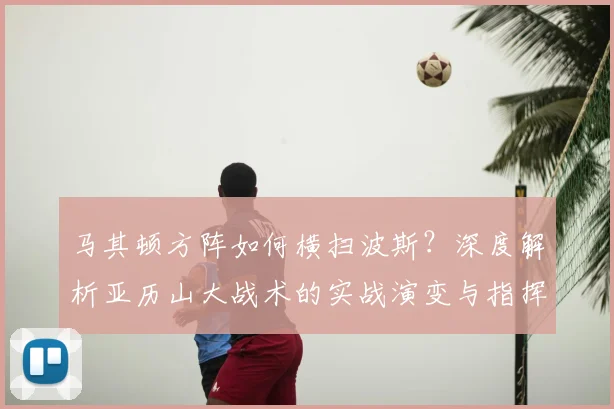 马其顿方阵如何横扫波斯？深度解析亚历山大战术的实战演变与指挥艺术