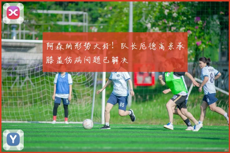 阿森纳形势大好!队长厄德高亲承膝盖伤病问题已解决