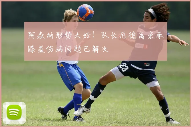 阿森纳形势大好！队长厄德高亲承膝盖伤病问题已解决