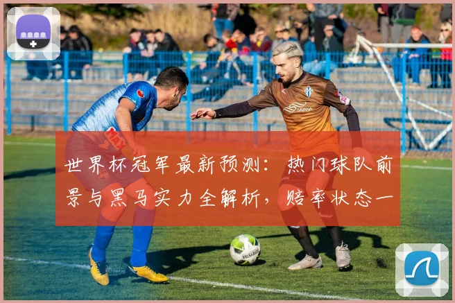 世界杯冠军最新预测：热门球队前景与黑马实力全解析，赔率状态一网打尽
