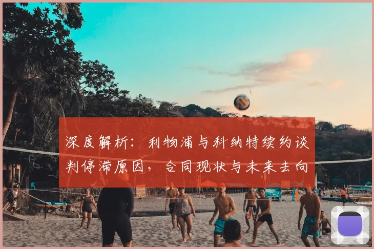 深度解析：利物浦与科纳特续约谈判停滞原因，合同现状与未来去向分析