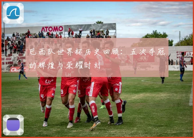 巴西队世界杯历史回顾：五次夺冠的辉煌与荣耀时刻