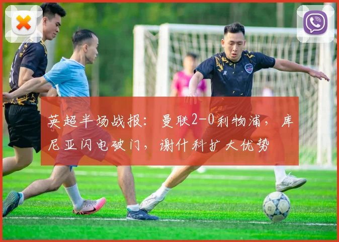 英超半场战报：曼联2-0利物浦，库尼亚闪电破门，谢什科扩大优势