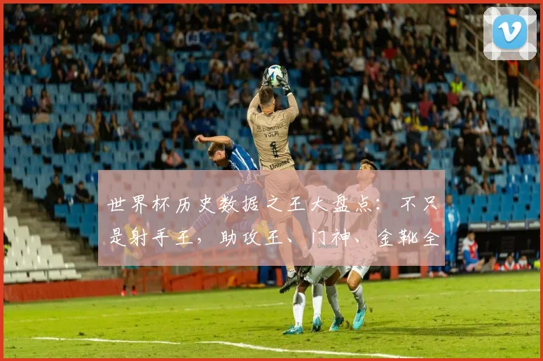 世界杯历史数据之王大盘点：不只是射手王，助攻王、门神、金靴全解析